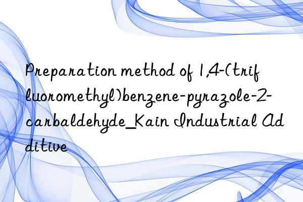 Preparation method of 1,4-(trifluoromethyl)benzene-pyrazole-2-carbaldehyde_Kain Industrial Additive