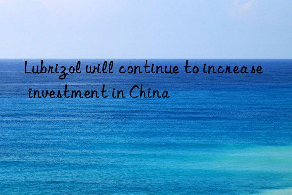 Lubrizol will continue to increase investment in China