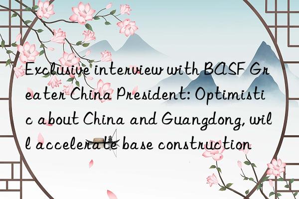 Exclusive interview with BASF Greater China President: Optimistic about China and Guangdong, will accelerate base construction