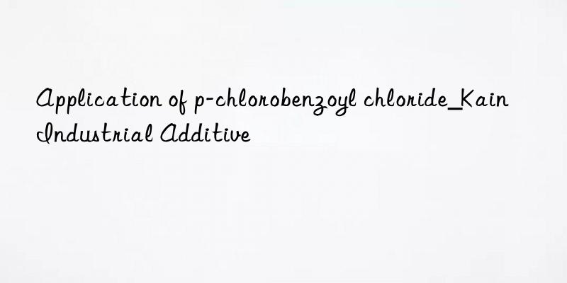 Application of p-chlorobenzoyl chloride_Kain Industrial Additive