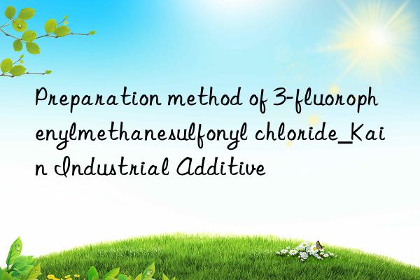 Preparation method of 3-fluorophenylmethanesulfonyl chloride_Kain Industrial Additive