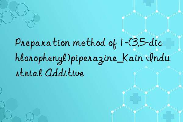 Preparation method of 1-(3,5-dichlorophenyl)piperazine_Kain Industrial Additive