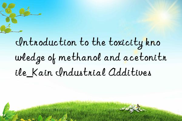 Introduction to the toxicity knowledge of methanol and acetonitrile_Kain Industrial Additives