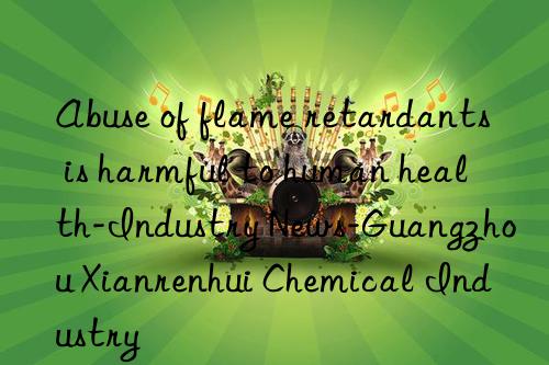 Abuse of flame retardants is harmful to human health-Industry News-Guangzhou Xianrenhui Chemical Industry