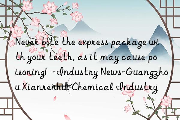 Never bite the express package with your teeth, as it may cause poisoning!  -Industry News-Guangzhou Xianrenhui Chemical Industry