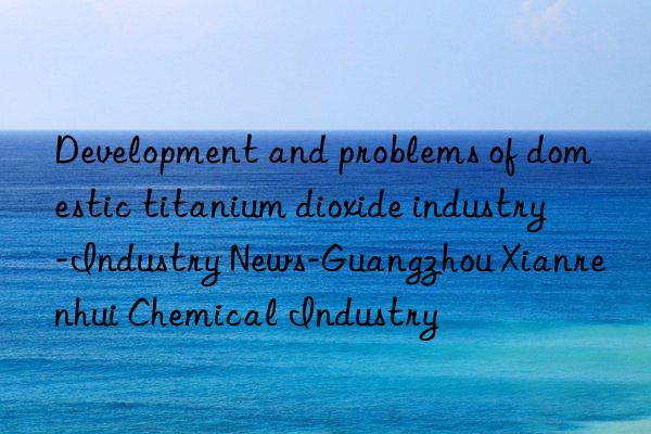 Development and problems of domestic titanium dioxide industry-Industry News-Guangzhou Xianrenhui Chemical Industry