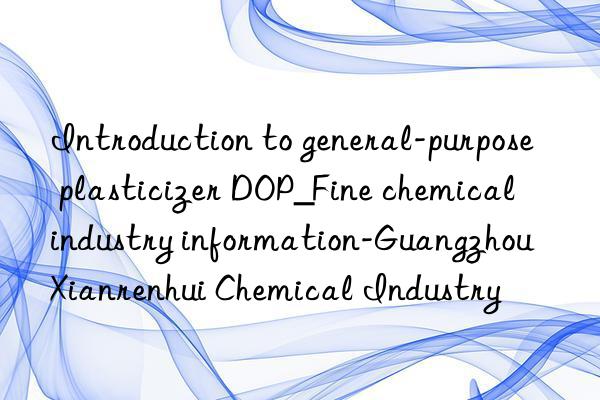 Introduction to general-purpose plasticizer DOP_Fine chemical industry information-Guangzhou Xianrenhui Chemical Industry