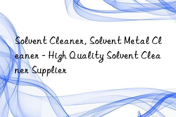 Solvent Cleaner, Solvent Metal Cleaner - High Quality Solvent Cleaner Supplier