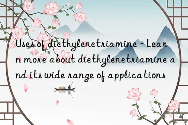 Uses of diethylenetriamine - Learn more about diethylenetriamine and its wide range of applications