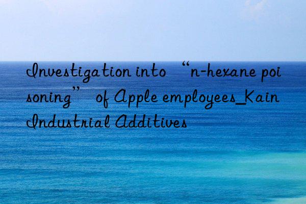 Investigation into “n-hexane poisoning” of Apple employees_Kain Industrial Additives