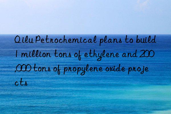 Qilu Petrochemical plans to build 1 million tons of ethylene and 200,000 tons of propylene oxide projects