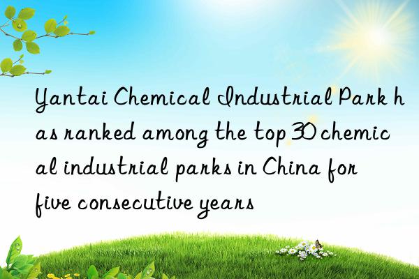 Yantai Chemical Industrial Park has ranked among the top 30 chemical industrial parks in China for five consecutive years