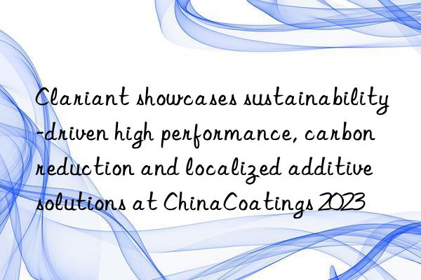 Clariant showcases sustainability-driven high performance, carbon reduction and localized additive solutions at ChinaCoatings 2023