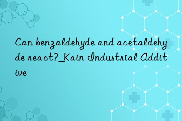 Can benzaldehyde and acetaldehyde react?_Kain Industrial Additive