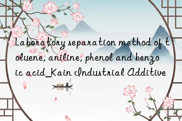 Laboratory separation method of toluene, aniline, phenol and benzoic acid_Kain Industrial Additive