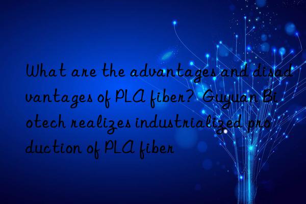 What are the advantages and disadvantages of PLA fiber?  Guyuan Biotech realizes industrialized production of PLA fiber