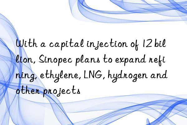 With a capital injection of 12 billion, Sinopec plans to expand refining, ethylene, LNG, hydrogen and other projects