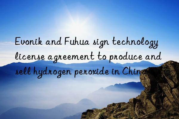 Evonik and Fuhua sign technology license agreement to produce and sell hydrogen peroxide in China