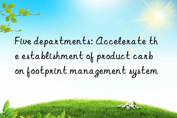 Five departments: Accelerate the establishment of product carbon footprint management system