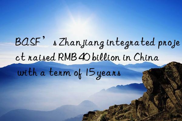 BASF’s Zhanjiang integrated project raised RMB 40 billion in China with a term of 15 years