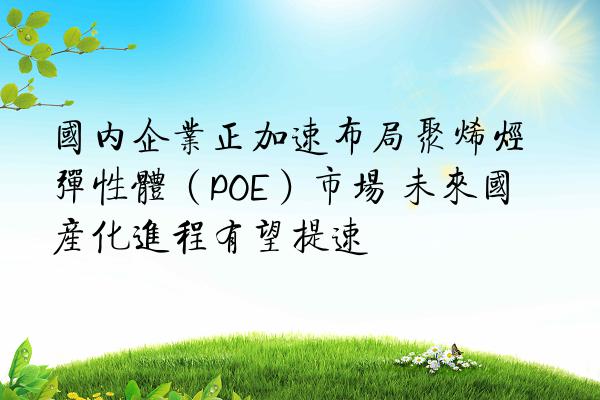 国内企业正加速布局聚烯烃弹性体（POE）市场 未来国产化进程有望提速