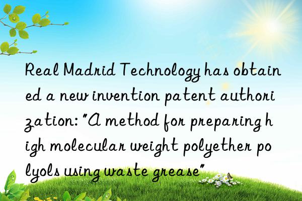 Real Madrid Technology has obtained a new invention patent authorization: "A method for preparing high molecular weight polyether polyols using waste grease"