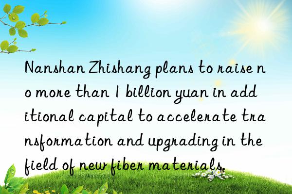 Nanshan Zhishang plans to raise no more than 1 billion yuan in additional capital to accelerate transformation and upgrading in the field of new fiber materials.