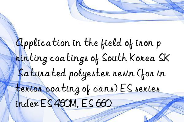 Application in the field of iron printing coatings of South Korea SK Saturated polyester resin (for interior coating of cans) ES series index ES 460M, ES 660