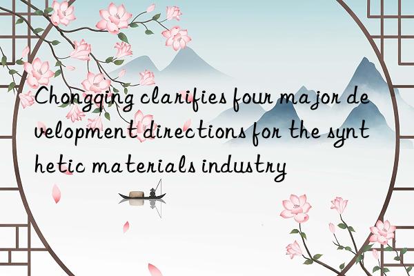 Chongqing clarifies four major development directions for the synthetic materials industry