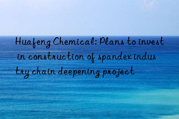 Huafeng Chemical: Plans to invest in construction of spandex industry chain deepening project