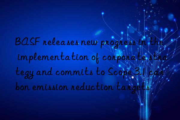 BASF releases new progress in the implementation of corporate strategy and commits to Scope 3.1 carbon emission reduction targets