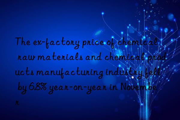 The ex-factory price of chemical raw materials and chemical products manufacturing industry fell by 6.8% year-on-year in November