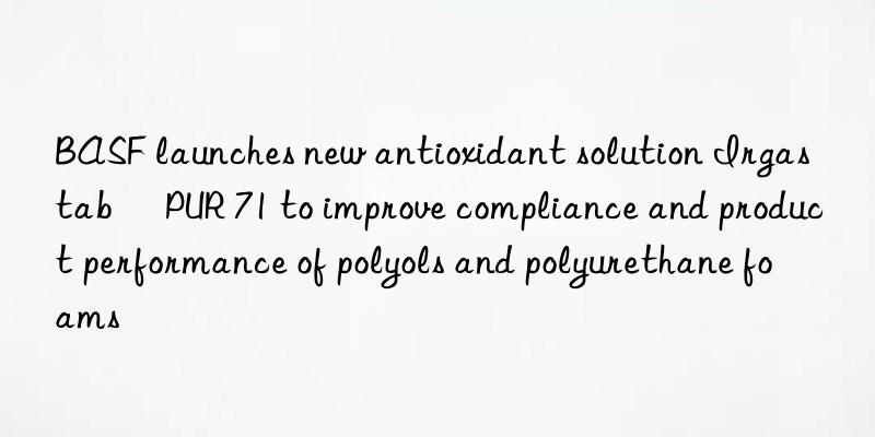 BASF launches new antioxidant solution Irgastab® PUR 71 to improve compliance and product performance of polyols and polyurethane foams