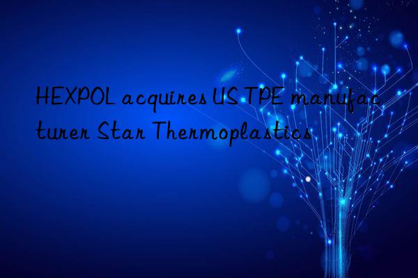 HEXPOL acquires US TPE manufacturer Star Thermoplastics