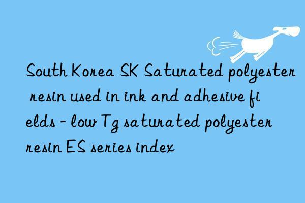 South Korea SK Saturated polyester resin used in ink and adhesive fields - low Tg saturated polyester resin ES series index