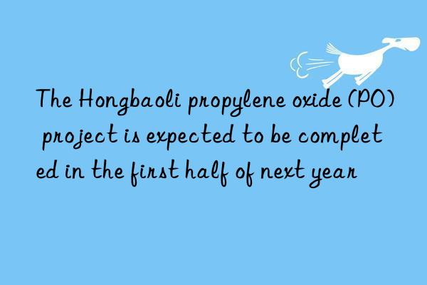 The Hongbaoli propylene oxide (PO) project is expected to be completed in the first half of next year