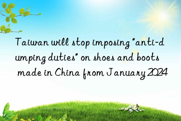 Taiwan will stop imposing "anti-dumping duties" on shoes and boots made in China from January 2024