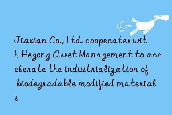 Jiaxian Co., Ltd. cooperates with Hegong Asset Management to accelerate the industrialization of biodegradable modified materials