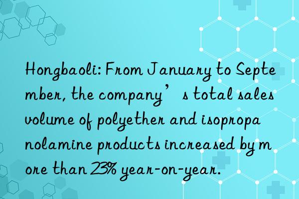 Hongbaoli: From January to September, the company’s total sales volume of polyether and isopropanolamine products increased by more than 23% year-on-year.