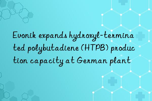 Evonik expands hydroxyl-terminated polybutadiene (HTPB) production capacity at German plant