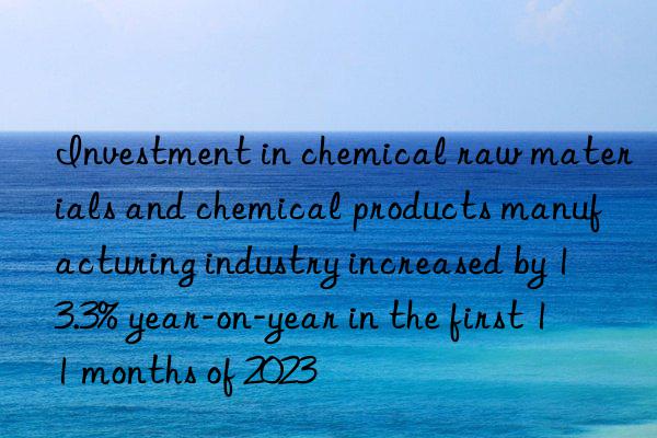 Investment in chemical raw materials and chemical products manufacturing industry increased by 13.3% year-on-year in the first 11 months of 2023