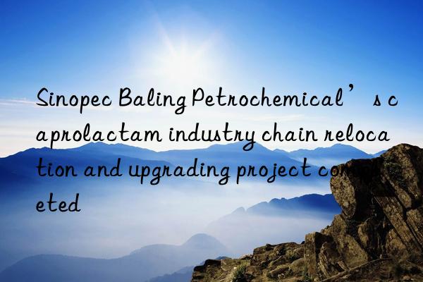 Sinopec Baling Petrochemical’s caprolactam industry chain relocation and upgrading project completed