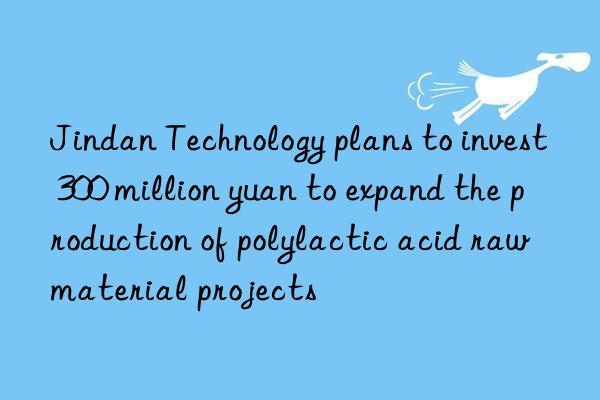 Jindan Technology plans to invest 300 million yuan to expand the production of polylactic acid raw material projects