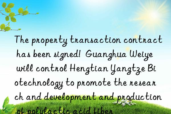 The property transaction contract has been signed!  Guanghua Weiye will control Hengtian Yangtze Biotechnology to promote the research and development and production of polylactic acid fiber