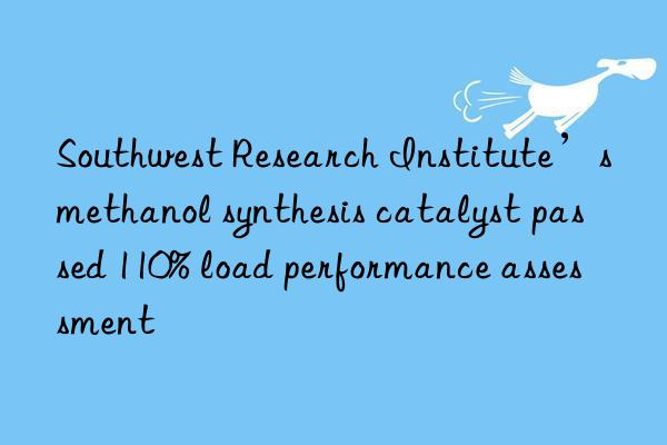 Southwest Research Institute’s methanol synthesis catalyst passed 110% load performance assessment