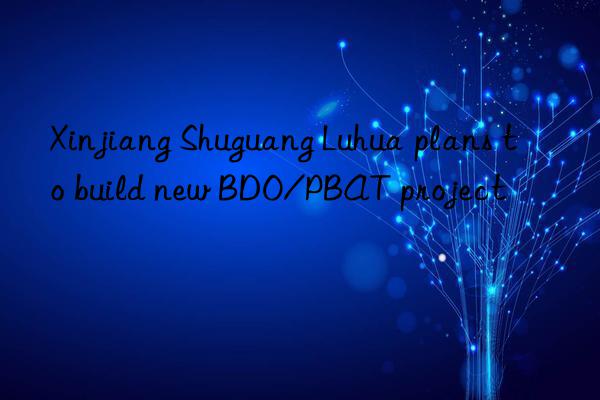 Xinjiang Shuguang Luhua plans to build new BDO/PBAT project