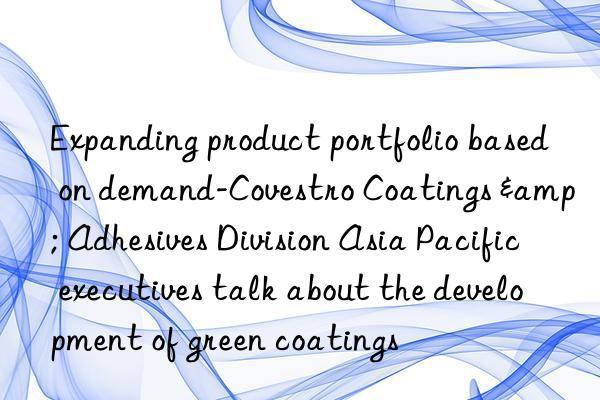 Expanding product portfolio based on demand-Covestro Coatings & Adhesives Division Asia Pacific executives talk about the development of green coatings