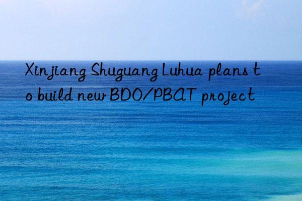 Xinjiang Shuguang Luhua plans to build new BDO/PBAT project