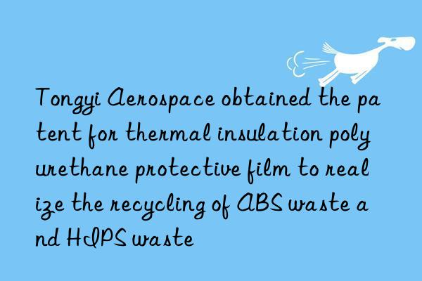 Tongyi Aerospace obtained the patent for thermal insulation polyurethane protective film to realize the recycling of ABS waste and HIPS waste