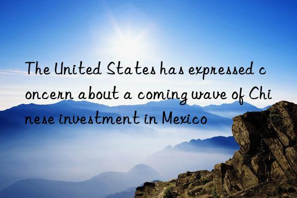 The United States has expressed concern about a coming wave of Chinese investment in Mexico